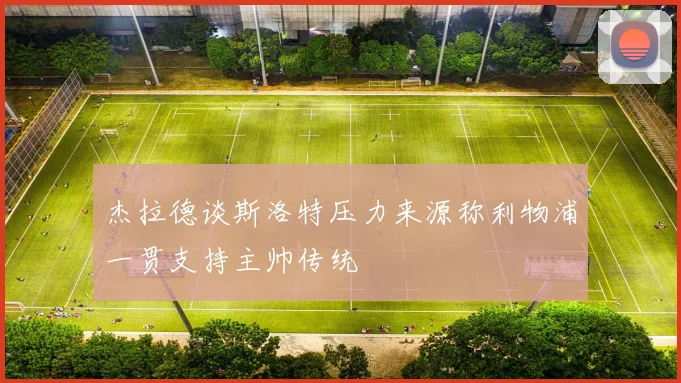 杰拉德谈斯洛特压力来源称利物浦一贯支持主帅传统