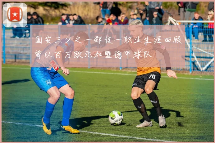 国安三少之一邵佳一职业生涯回顾曾以百万欧元加盟德甲球队