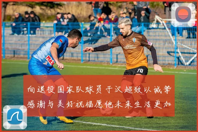 向退役国家队球员于汉超致以诚挚感谢与美好祝福愿他未来生活更加精彩