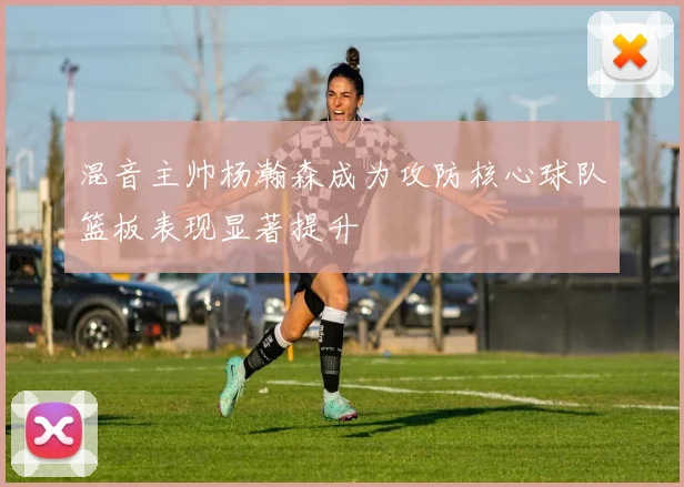 混音主帅杨瀚森成为攻防核心球队篮板表现显著提升