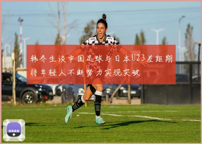 韩乔生谈中国足球与日本U23差距期待年轻人不断努力实现突破
