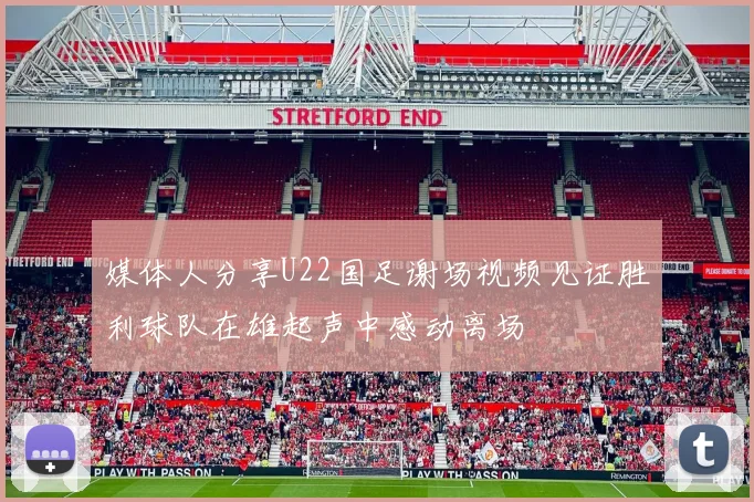 媒体人分享U22国足谢场视频见证胜利球队在雄起声中感动离场