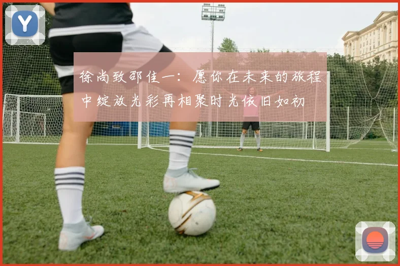 徐尚致邵佳一：愿你在未来的旅程中绽放光彩再相聚时光依旧如初