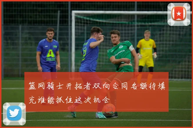 篮网骑士开拓者双向合同名额待填充谁能抓住这次机会