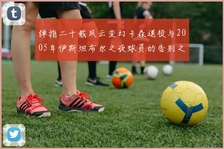 弹指二十载风云变幻卡森退役与2005年伊斯坦布尔之夜球员的告别之路