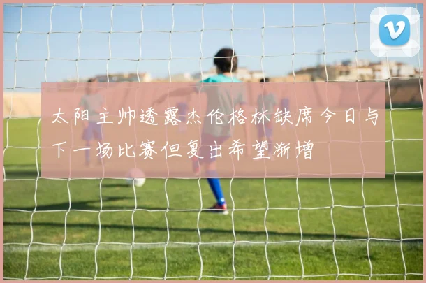 太阳主帅透露杰伦格林缺席今日与下一场比赛但复出希望渐增