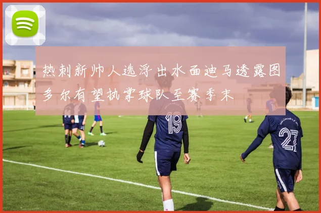 热刺新帅人选浮出水面迪马透露图多尔有望执掌球队至赛季末
