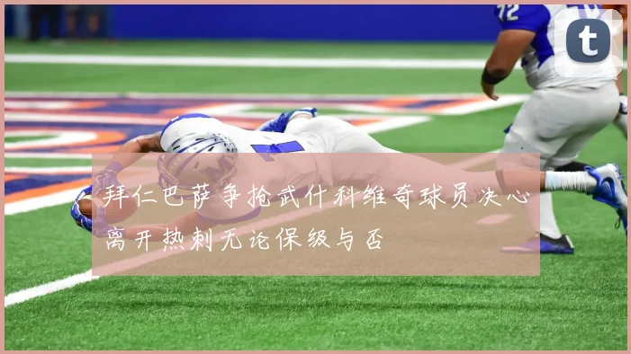 拜仁巴萨争抢武什科维奇球员决心离开热刺无论保级与否