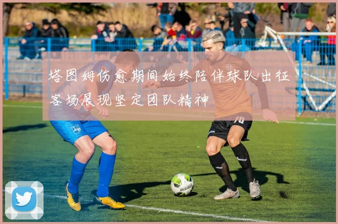 塔图姆伤愈期间始终陪伴球队出征客场展现坚定团队精神