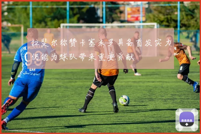 拉斐尔称赞卡塞米罗具备首发实力仍能为球队带来重要贡献