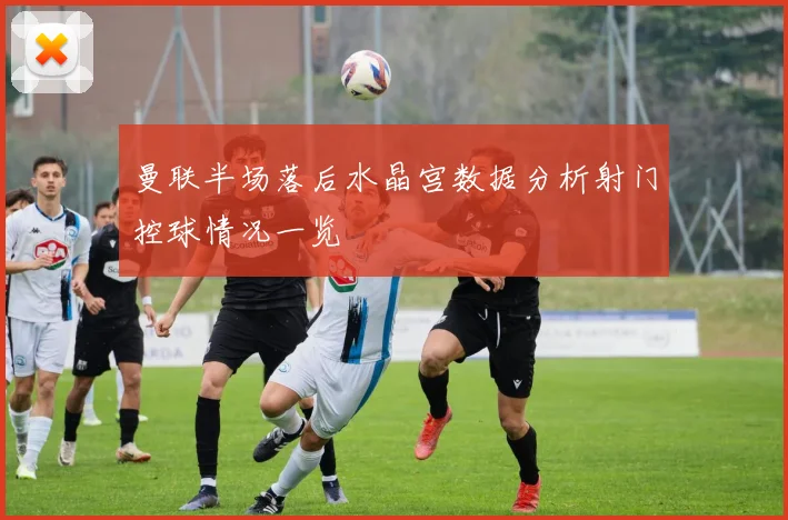 曼联半场落后水晶宫数据分析射门控球情况一览