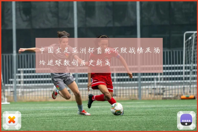 中国女足亚洲杯首轮不败战绩及场均进球数创历史新高