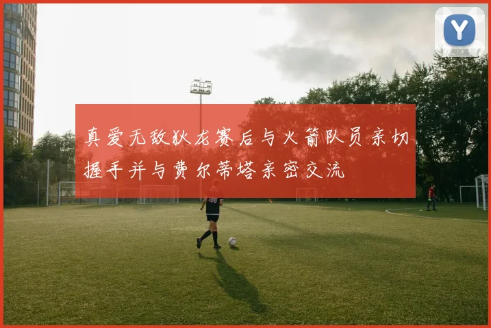 真爱无敌狄龙赛后与火箭队员亲切握手并与费尔蒂塔亲密交流