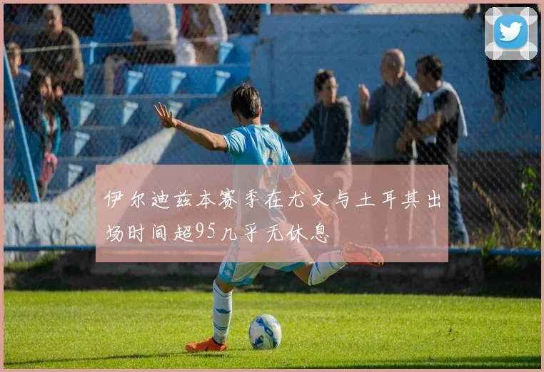 伊尔迪兹本赛季在尤文与土耳其出场时间超95几乎无休息