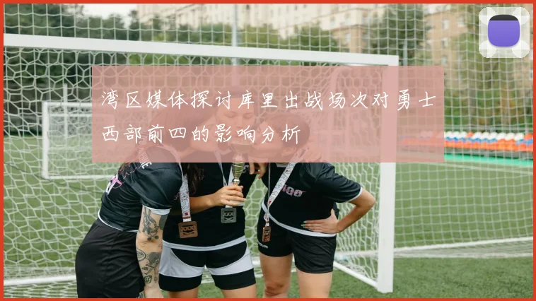 湾区媒体探讨库里出战场次对勇士西部前四的影响分析