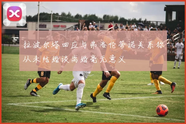 拉波尔塔回应与弗洛伦蒂诺关系称从未结婚谈离婚毫无意义