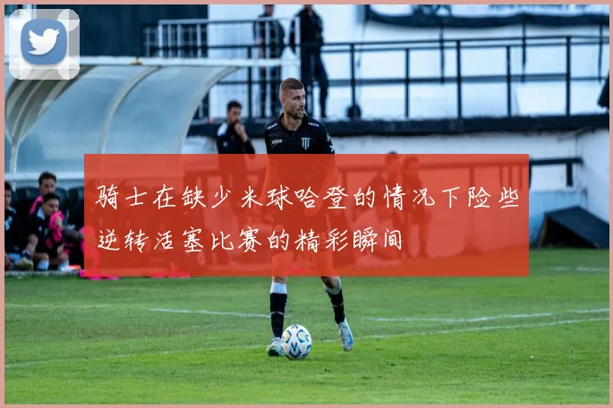 骑士在缺少米球哈登的情况下险些逆转活塞比赛的精彩瞬间