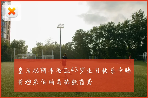 皇马祝阿韦洛亚43岁生日快乐今晚将迎来伯纳乌执教首秀