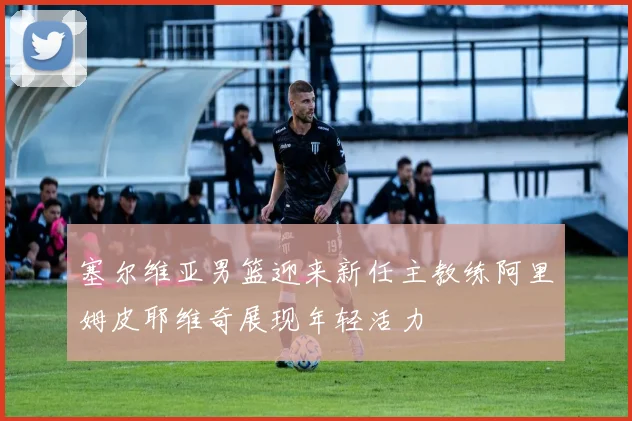塞尔维亚男篮迎来新任主教练阿里姆皮耶维奇展现年轻活力