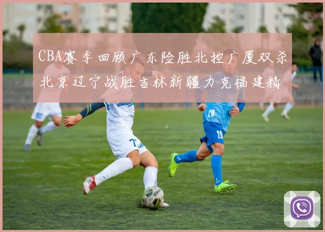 CBA赛季回顾广东险胜北控广厦双杀北京辽宁战胜吉林新疆力克福建精彩纷呈