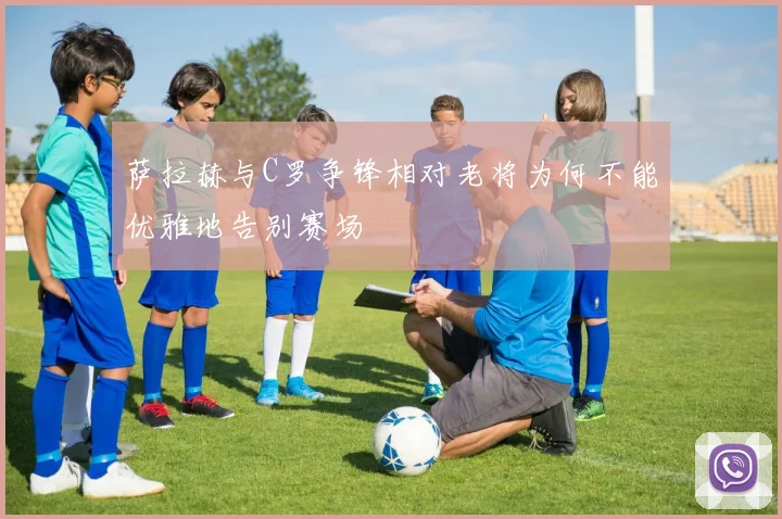 萨拉赫与C罗争锋相对老将为何不能优雅地告别赛场