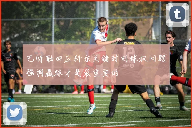 巴特勒回应科尔关键时刻球权问题强调赢球才是最重要的