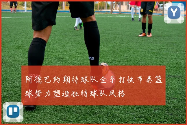 阿德巴约期待球队全季打快节奏篮球努力塑造独特球队风格