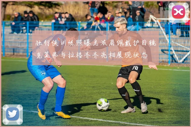 独行侠训练照曝光浓眉佩戴护目镜克莱弗与拉格齐齐亮相展现状态