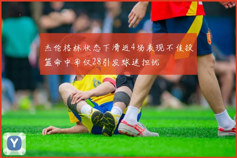 杰伦格林状态下滑近4场表现不佳投篮命中率仅28引发球迷担忧