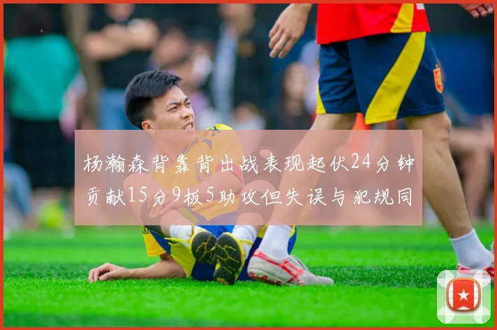 杨瀚森背靠背出战表现起伏24分钟贡献15分9板5助攻但失误与犯规同样引人关注