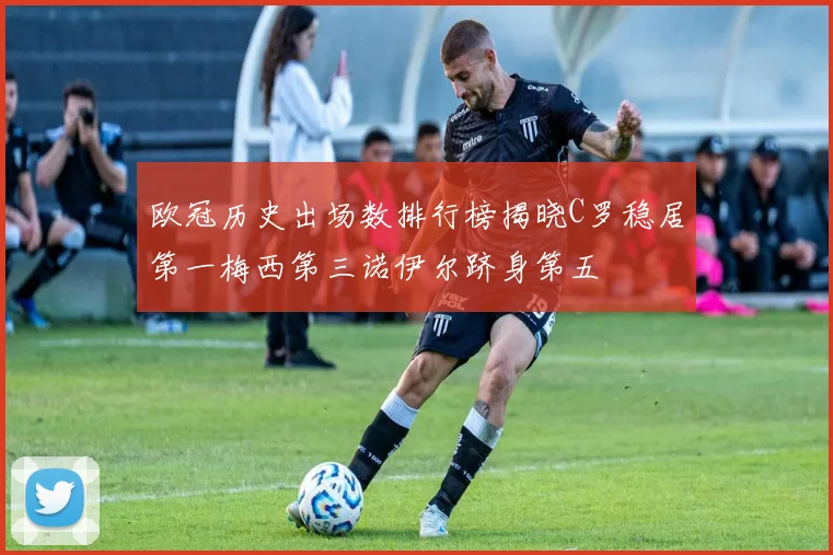 欧冠历史出场数排行榜揭晓C罗稳居第一梅西第三诺伊尔跻身第五