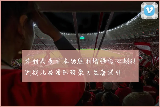 许利民表示本场胜利增强信心期待迎战北控团队凝聚力显著提升