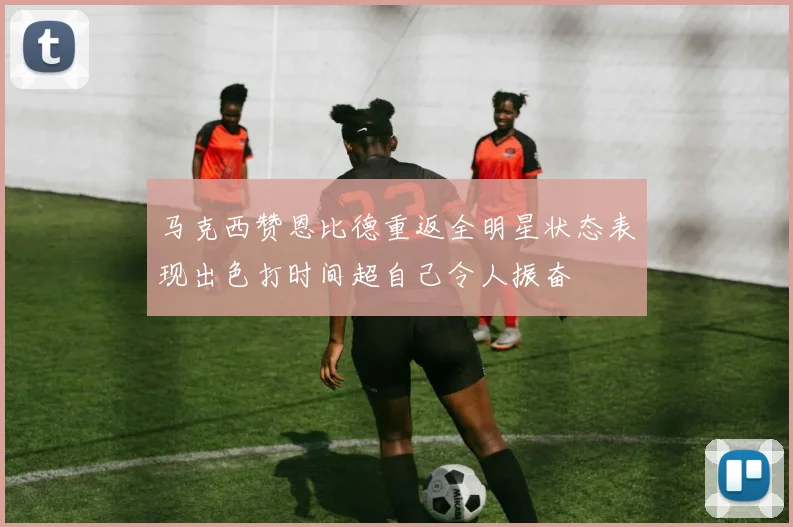 马克西赞恩比德重返全明星状态表现出色打时间超自己令人振奋